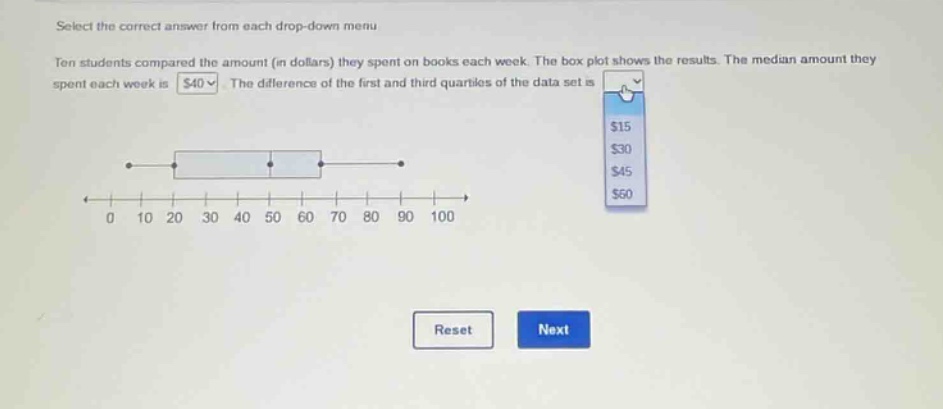 select the correct answer from each drop - down menu. ten students compared the amount (in dollars) they spent on books each week. the box plot shows the results. the median amount they spent each week is $40. the difference of the first and third quartiles of the data set is