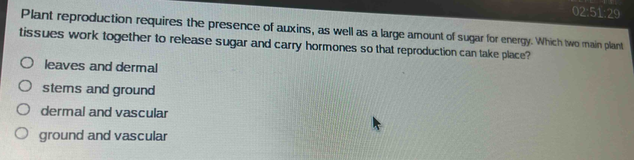 plant reproduction requires the presence of auxins, as well as a large amount of sugar for energy. which two main plant tissues work together to release sugar and carry hormones so that reproduction can take place?\nleaves and dermal\nstems and ground\ndermal and vascular\nground and vascular