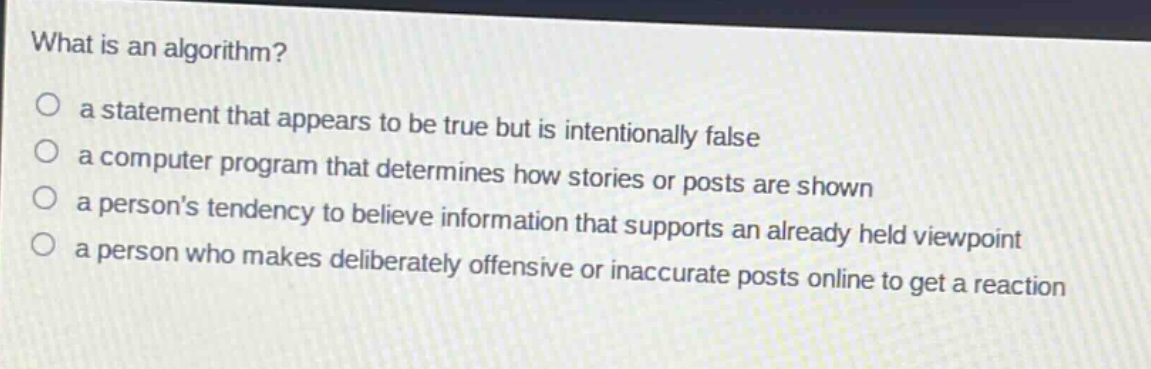 what is an algorithm?\no a statement that appears to be true but is intentionally false\no a computer program that determines how stories or posts are shown\no a persons tendency to believe information that supports an already held viewpoint\no a person who makes deliberately offensive or inaccurate posts online to get a reaction