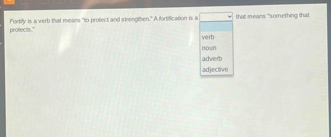 fortify is a verb that means \to protect and strengthen.\ a fortification is a that means \something that protects.\ verb noun adverb adjective