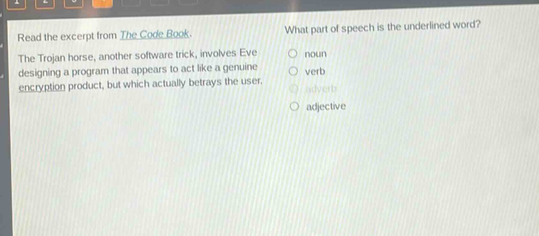 read the excerpt from the code book. the trojan horse, another software trick, involves eve designing a program that appears to act like a genuine encryption product, but which actually betrays the user. what part of speech is the underlined word? noun verb adverb adjective