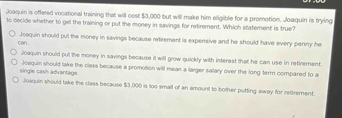 joaquin is offered vocational training that will cost $3,000 but will make him eligible for a promotion. joaquin is trying to decide whether to get the training or put the money in savings for retirement. which statement is true? joaquin should put the money in savings because retirement is expensive and he should have every penny he can. joaquin should put the money in savings because it will grow quickly with interest that he can use in retirement. joaquin should take the class because a promotion will mean a larger salary over the long term compared to a single cash advantage. joaquin should take the class because $3,000 is too small of an amount to bother putting away for retirement.