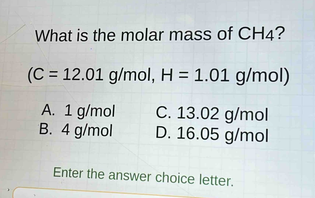 what is the molar mass of ch4? (c = 12.01 g/mol, h = 1.01 g/mol) a. 1 g/mol b. 4 g/mol c. 13.02 g/mol d. 16.05 g/mol enter the answer choice letter.