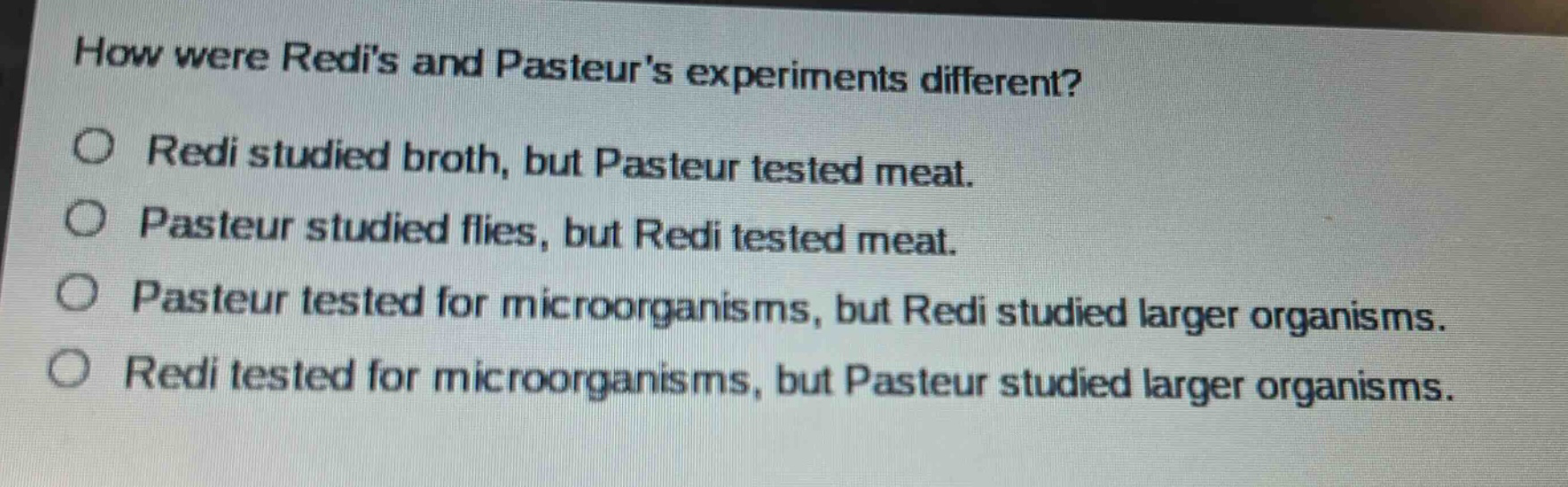 how were redis and pasteurs experiments different?\no redi studied broth, but pasteur tested meat.\no pasteur studied flies, but redi tested meat.\no pasteur tested for microorganisms, but redi studied larger organisms.\no redi tested for microorganisms, but pasteur studied larger organisms.