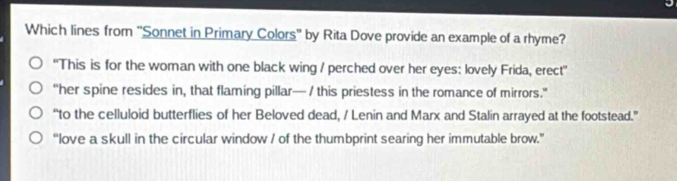 which lines from \sonnet in primary colors\ by rita dove provide an example of a rhyme?\no \this is for the woman with one black wing / perched over her eyes: lovely frida, erect\\no \her spine resides in, that flaming pillar— / this priestess in the romance of mirrors.\\no \to the celluloid butterflies of her beloved dead, / lenin and marx and stalin arrayed at the footstead.\\no \love a skull in the circular window / of the thumbprint searing her immutable brow.\
