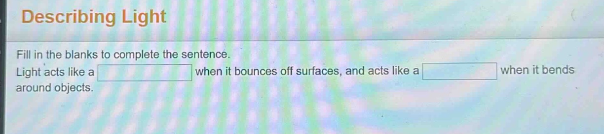 describing light\nfill in the blanks to complete the sentence.\nlight acts like a when it bounces off surfaces, and acts like a when it bends around objects.