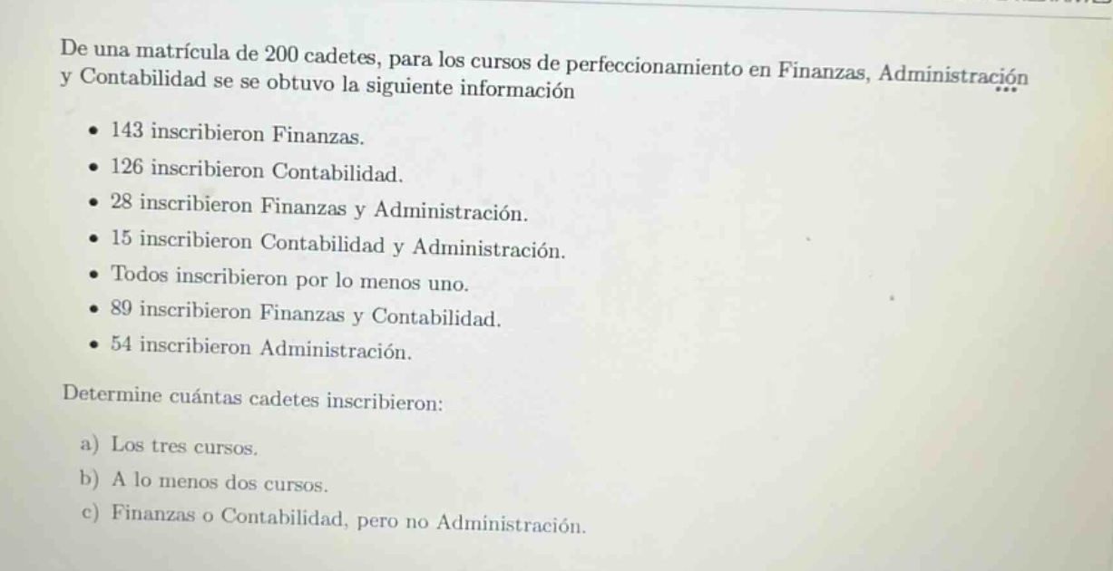 de una matrícula de 200 cadetes, para los cursos de perfeccionamiento en finanzas, administración y contabilidad se obtuvo la siguiente información\n• 143 inscribieron finanzas.\n• 126 inscribieron contabilidad.\n• 28 inscribieron finanzas y administración.\n• 15 inscribieron contabilidad y administración.\n• todos inscribieron por lo menos uno.\n• 89 inscribieron finanzas y contabilidad.\n• 54 inscribieron administración.\ndetermine cuántas cadetes inscribieron:\n a) los tres cursos.\n b) a lo menos dos cursos.\n c) finanzas o contabilidad, pero no administración.