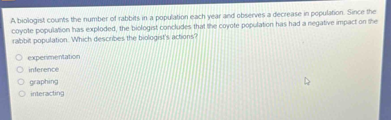 a biologist counts the number of rabbits in a population each year and observes a decrease in population. since the coyote population has exploded, the biologist concludes that the coyote population has had a negative impact on the rabbit population. which describes the biologists actions?\nexperimentation\ninference\ngraphing\ninteracting