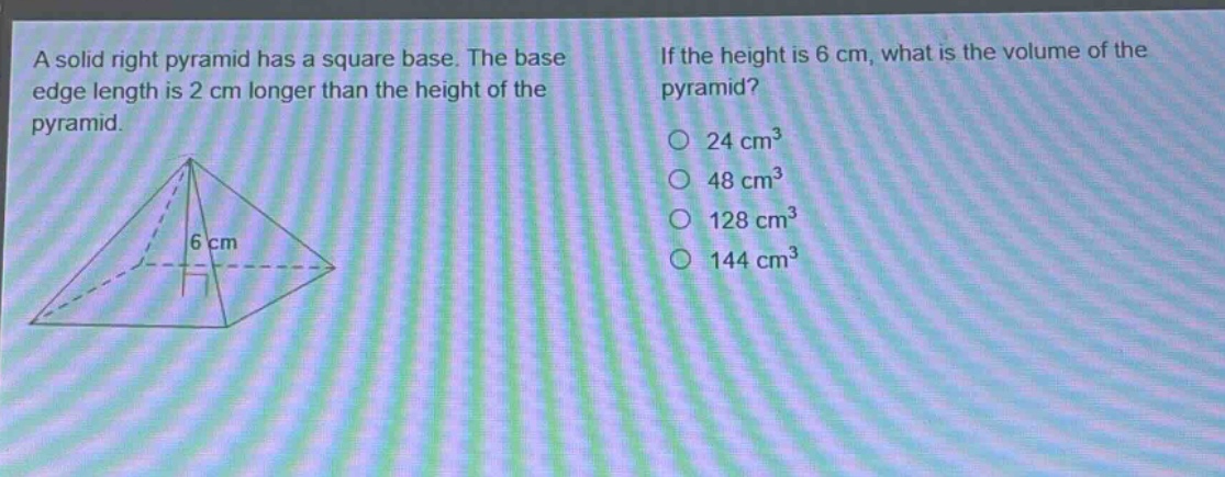 a solid right pyramid has a square base. the base edge length is 2 cm longer than the height of the pyramid. if the height is 6 cm, what is the volume of the pyramid? 24 cm³ 48 cm³ 128 cm³ 144 cm³