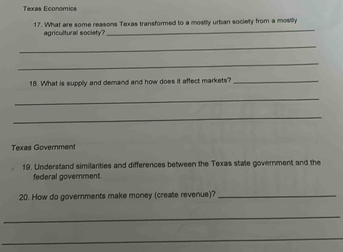 texas economics\n17. what are some reasons texas transformed to a mostly urban society from a mostly agricultural society?\n\n\n\n\n18. what is supply and demand and how does it affect markets?\n\n\n\n\ntexas government\n19. understand similarities and differences between the texas state government and the federal government.\n20. how do governments make money (create revenue)?