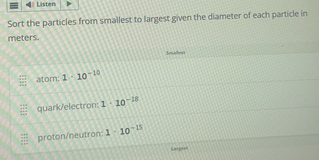 sort the particles from smallest to largest given the diameter of each particle in meters. smallest atom: 1 · 10^-10 quark/electron: 1 · 10^-18 proton/neutron: 1 · 10^-15 largest