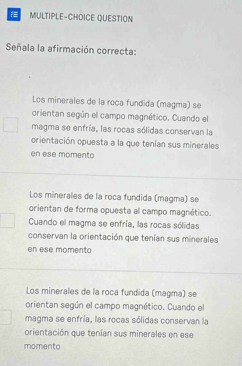 multiple - choice question señala la afirmación correcta: los minerales de la roca fundida (magma) se orientan según el campo magnético. cuando el magma se enfría, las rocas sólidas conservan la orientación opuesta a la que tenían sus minerales en ese momento los minerales de la roca fundida (magma) se orientan de forma opuesta al campo magnético. cuando el magma se enfría, las rocas sólidas conservan la orientación que tenían sus minerales en ese momento los minerales de la roca fundida (magma) se orientan según el campo magnético. cuando el magma se enfría, las rocas sólidas conservan la orientación que tenían sus minerales en ese momento
