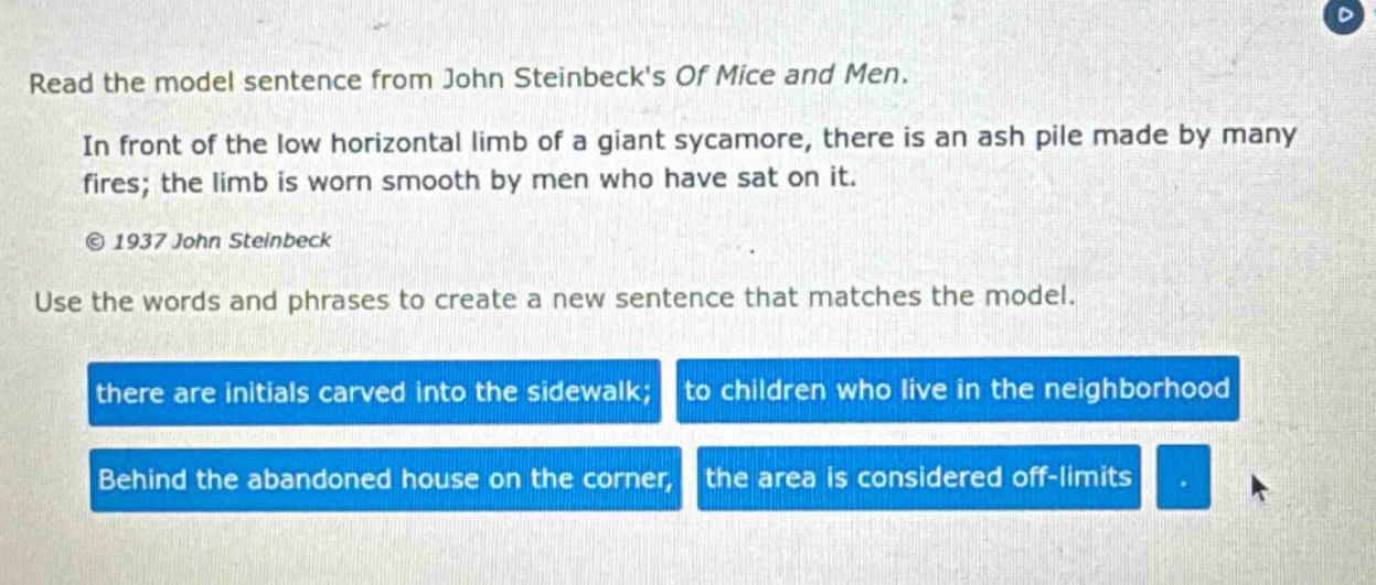 read the model sentence from john steinbecks of mice and men. in front of the low horizontal limb of a giant sycamore, there is an ash pile made by many fires; the limb is worn smooth by men who have sat on it. © 1937 john steinbeck use the words and phrases to create a new sentence that matches the model. there are initials carved into the sidewalk; to children who live in the neighborhood behind the abandoned house on the corner, the area is considered off - limits