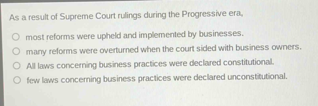 as a result of supreme court rulings during the progressive era, most reforms were upheld and implemented by businesses. many reforms were overturned when the court sided with business owners. all laws concerning business practices were declared constitutional. few laws concerning business practices were declared unconstitutional.