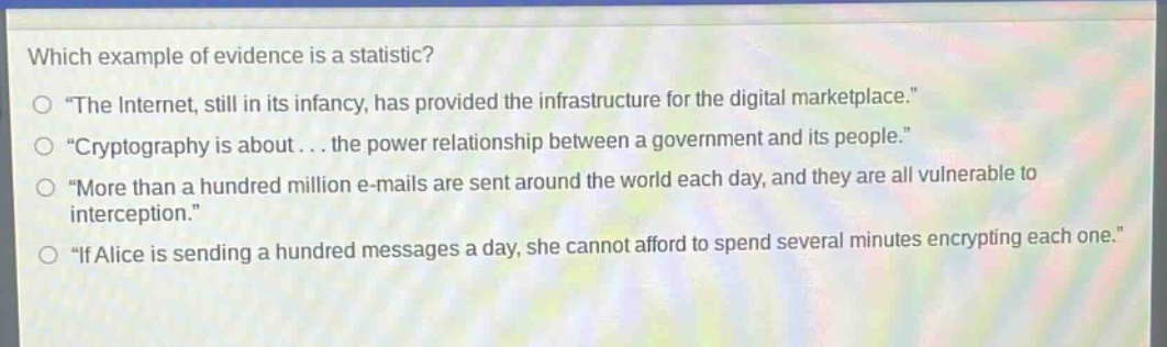 which example of evidence is a statistic?\n“the internet, still in its infancy, has provided the infrastructure for the digital marketplace.”\n“cryptography is about... the power relationship between a government and its people.”\n“more than a hundred million e - mails are sent around the world each day, and they are all vulnerable to interception.”\n“if alice is sending a hundred messages a day, she cannot afford to spend several minutes encrypting each one.”