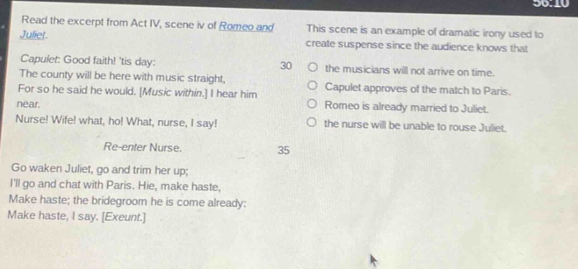 read the excerpt from act iv, scene iv of romeo and juliet. capulet: good faith! tis day: the county will be here with music straight, for so he said he would. music within. i hear him near. nurse! wife! what, ho! what, nurse, i say! re - enter nurse. go waken juliet, go and trim her up; ill go and chat with paris. hie, make haste, make haste; the bridegroom he is come already: make haste, i say. exeunt. this scene is an example of dramatic irony used to create suspense since the audience knows that 30 the musicians will not arrive on time. capulet approves of the match to paris. romeo is already married to juliet. the nurse will be unable to rouse juliet. 35