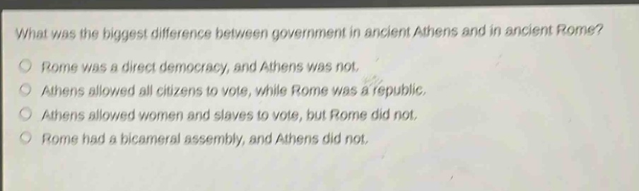 what was the biggest difference between government in ancient athens and in ancient rome?\nrome was a direct democracy, and athens was not.\nathens allowed all citizens to vote, while rome was a republic.\nathens allowed women and slaves to vote, but rome did not.\nrome had a bicameral assembly, and athens did not.