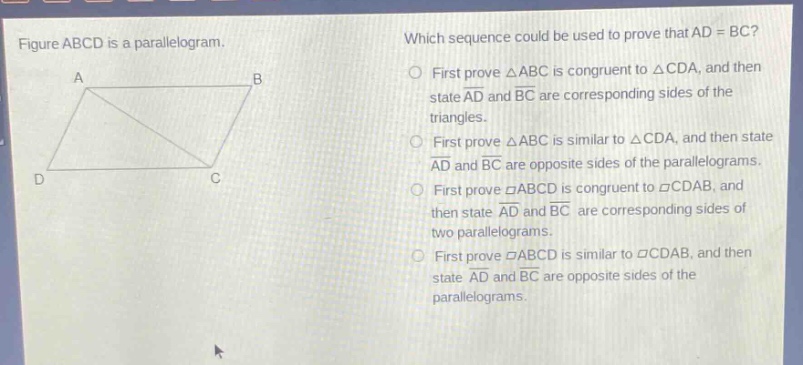 figure abcd is a parallelogram. which sequence could be used to prove that ad = bc? first prove △abc is congruent to △cda, and then state ad and bc are corresponding sides of the triangles. first prove △abc is similar to △cda, and then state ad and bc are opposite sides of the parallelograms. first prove ▱abcd is congruent to ▱cdab, and then state ad and bc are corresponding sides of two parallelograms. first prove ▱abcd is similar to ▱cdab, and then state ad and bc are opposite sides of the parallelograms.
