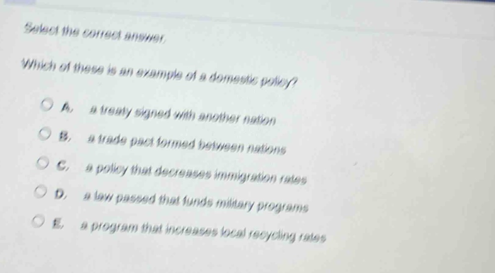 select the correct answer. which of these is an example of a domestic policy? a. a treaty signed with another nation b. a trade pact formed between nations c. a policy that decreases immigration rates d. a law passed that funds military programs e. a program that increases local recycling rates