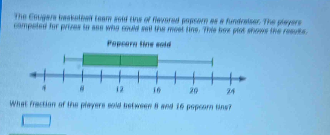 the cougars basketball team sold tins of flavored popcorn as a fundraiser. the players competed for prizes to see who could sell the most tins. this box - plot shows the results. popcorn tins sold what fraction of the players sold between 8 and 16 popcorn tins?