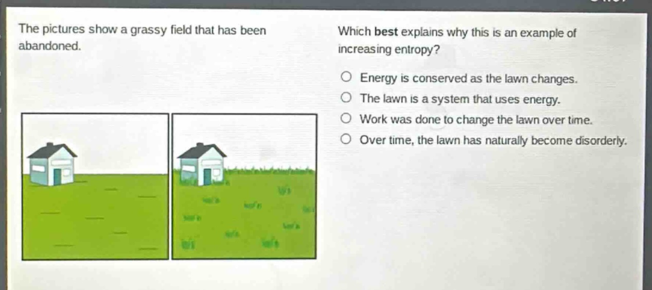 the pictures show a grassy field that has been abandoned. which best explains why this is an example of increasing entropy? energy is conserved as the lawn changes. the lawn is a system that uses energy. work was done to change the lawn over time. over time, the lawn has naturally become disorderly.