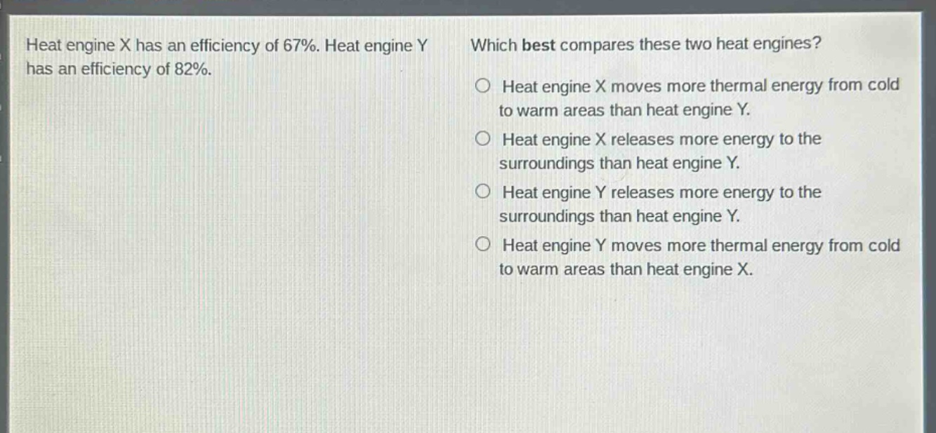 heat engine x has an efficiency of 67%. heat engine y has an efficiency of 82%. which best compares these two heat engines? heat engine x moves more thermal energy from cold to warm areas than heat engine y. heat engine x releases more energy to the surroundings than heat engine y. heat engine y releases more energy to the surroundings than heat engine y. heat engine y moves more thermal energy from cold to warm areas than heat engine x.