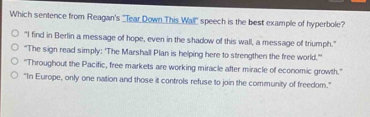 which sentence from reagans \tear down this wall\ speech is the best example of hyperbole?\no \i find in berlin a message of hope, even in the shadow of this wall, a message of triumph.\\no \the sign read simply: the marshall plan is helping here to strengthen the free world.\\no \throughout the pacific, free markets are working miracle after miracle of economic growth.\\no \in europe, only one nation and those it controls refuse to join the community of freedom.\