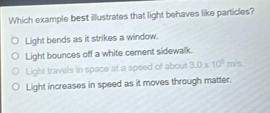 which example best illustrates that light behaves like particles?\no light bends as it strikes a window.\no light bounces off a white cement sidewalk.\no light travels in space at a speed of about 3.0 x 10^8 m/s.\no light increases in speed as it moves through matter.