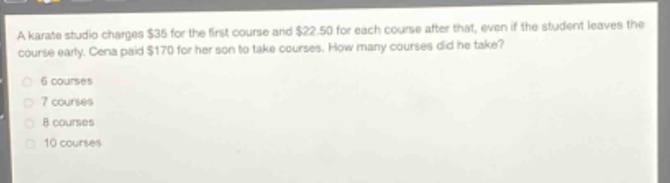 a karate studio charges $35 for the first course and $22.50 for each course after that, even if the student leaves the course early. cena paid $170 for her son to take courses. how many courses did he take? 6 courses 7 courses 8 courses 10 courses