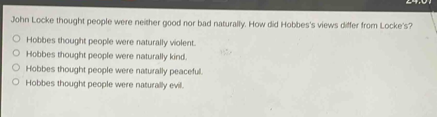 john locke thought people were neither good nor bad naturally. how did hobbess views differ from lockes? hobbes thought people were naturally violent. hobbes thought people were naturally kind. hobbes thought people were naturally peaceful. hobbes thought people were naturally evil.