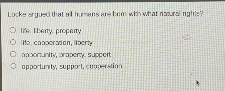 locke argued that all humans are born with what natural rights?\no life, liberty, property\no life, cooperation, liberty\no opportunity, property, support\no opportunity, support, cooperation