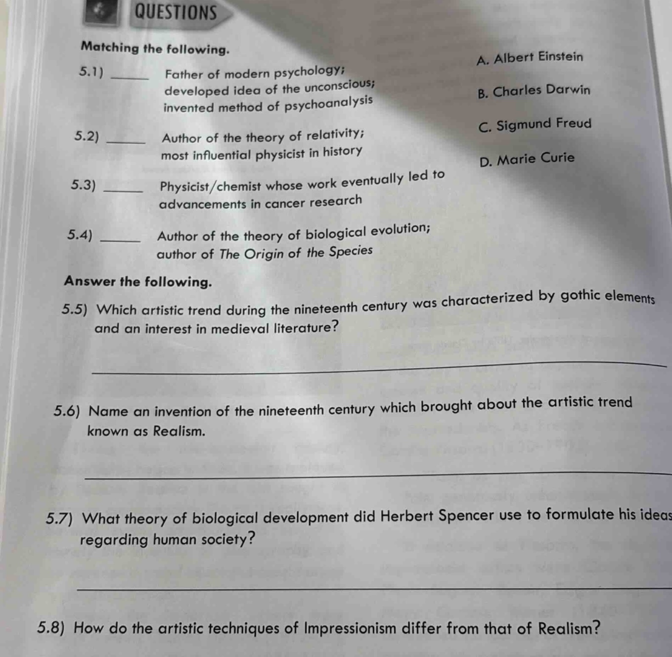 questions\nmatching the following.\n5.1) ____ father of modern psychology; developed idea of the unconscious; invented method of psychoanalysis\na. albert einstein\nb. charles darwin\nc. sigmund freud\nd. marie curie\n5.2) ____ author of the theory of relativity; most influential physicist in history\n5.3) ____ physicist/chemist whose work eventually led to advancements in cancer research\n5.4) ____ author of the theory of biological evolution; author of the origin of the species\nanswer the following.\n5.5) which artistic trend during the nineteenth century was characterized by gothic elements and an interest in medieval literature?\n5.6) name an invention of the nineteenth century which brought about the artistic trend known as realism.\n5.7) what theory of biological development did herbert spencer use to formulate his ideas regarding human society?\n5.8) how do the artistic techniques of impressionism differ from that of realism?