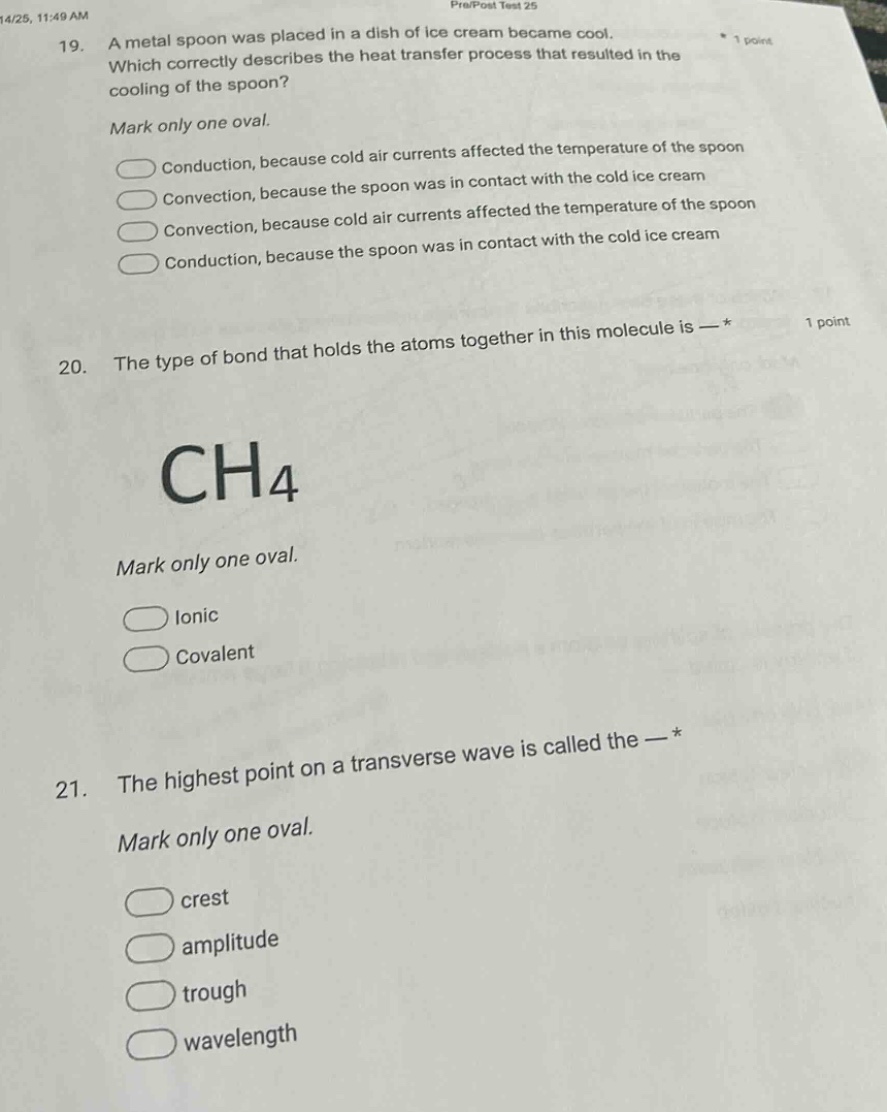 19. a metal spoon was placed in a dish of ice - cream became cool. which correctly describes the heat transfer process that resulted in the cooling of the spoon? mark only one oval. conduction, because cold air currents affected the temperature of the spoon conduction, because the spoon was in contact with the cold ice - cream convection, because the spoon was in contact with the cold ice - cream convection, because cold air currents affected the temperature of the spoon 20. the type of bond that holds the atoms together in this molecule is — * mark only one oval. ch4 ionic covalent 21. the highest point on a transverse wave is called the — * mark only one oval. crest amplitude trough wavelength