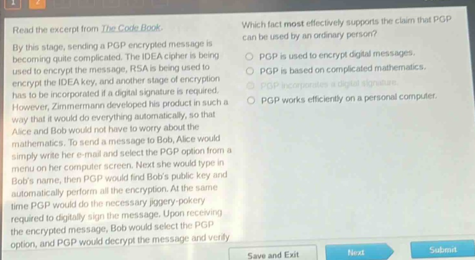 read the excerpt from the code book. by this stage, sending a pgp encrypted message is becoming quite complicated. the idea cipher is being used to encrypt the message, rsa is being used to encrypt the idea key, and another stage of encryption has to be incorporated if a digital signature is required. however, zimmermann developed his product in such a way that it would do everything automatically, so that alice and bob would not have to worry about the mathematics. to send a message to bob, alice would simply write her e - mail and select the pgp option from a menu on her computer screen. next she would type in bobs name, then pgp would find bobs public key and automatically perform all the encryption. at the same time pgp would do the necessary jiggery - pokery required to digitally sign the message. upon receiving the encrypted message, bob would select the pgp option, and pgp would decrypt the message and verify. which fact most effectively supports the claim that pgp can be used by an ordinary person? pgp is used to encrypt digital messages. pgp is based on complicated mathematics. pgp incorporates a digital signature. pgp works efficiently on a personal computer.
