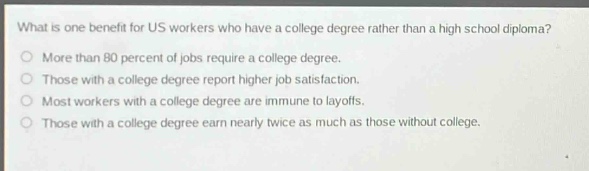 what is one benefit for us workers who have a college degree rather than a high school diploma?\nmore than 80 percent of jobs require a college degree.\nthose with a college degree report higher job satisfaction.\nmost workers with a college degree are immune to layoffs.\nthose with a college degree earn nearly twice as much as those without college.