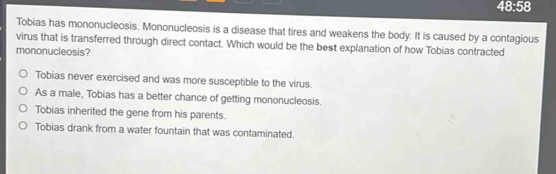 tobias has mononucleosis. mononucleosis is a disease that tires and weakens the body. it is caused by a contagious virus that is transferred through direct contact. which would be the best explanation of how tobias contracted mononucleosis?\no tobias never exercised and was more susceptible to the virus.\no as a male, tobias has a better chance of getting mononucleosis.\no tobias inherited the gene from his parents.\no tobias drank from a water fountain that was contaminated.