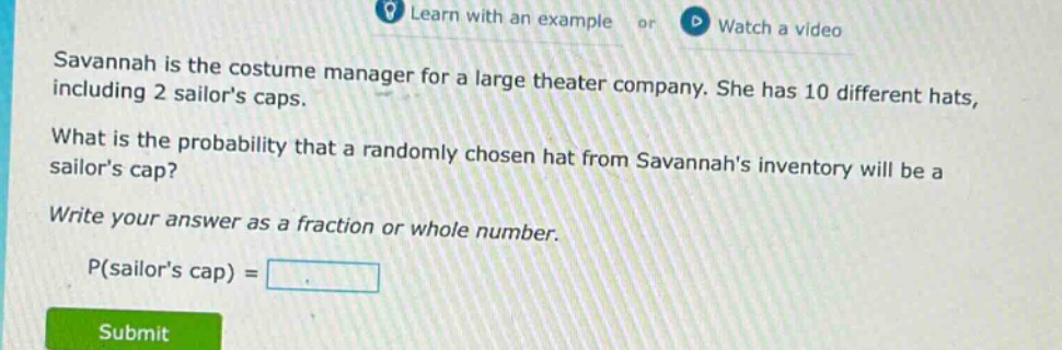 savannah is the costume manager for a large theater company. she has 10 different hats, including 2 sailors caps. what is the probability that a randomly chosen hat from savannahs inventory will be a sailors cap? write your answer as a fraction or whole number. p(sailors cap) =