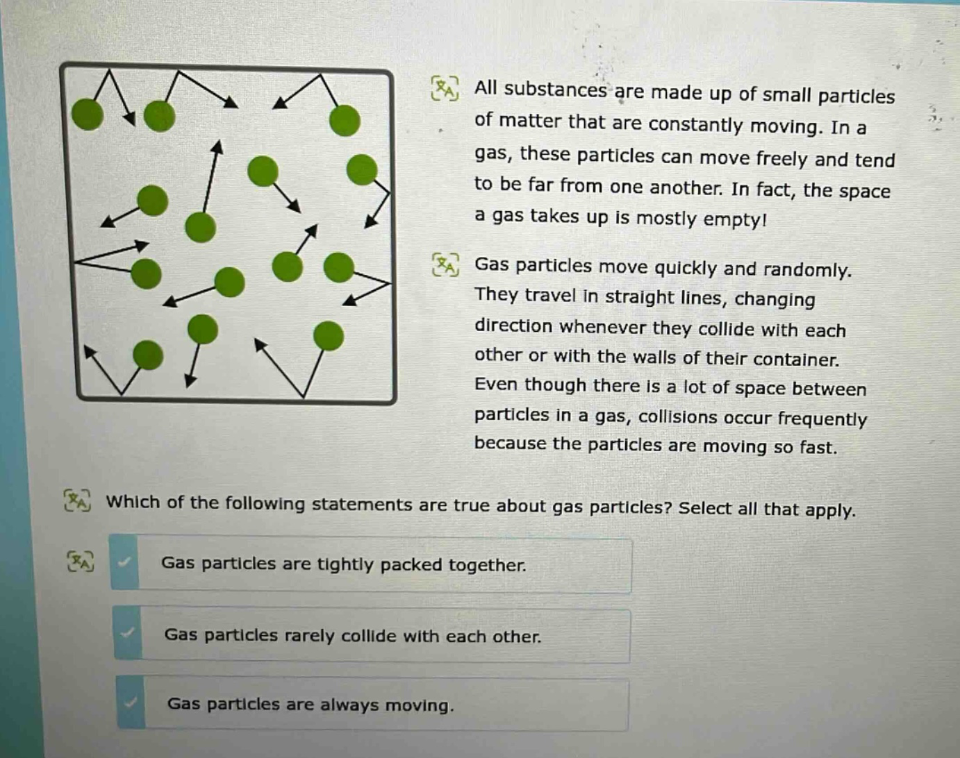 all substances are made up of small particles of matter that are constantly moving. in a gas, these particles can move freely and tend to be far from one another. in fact, the space a gas takes up is mostly empty! gas particles move quickly and randomly. they travel in straight lines, changing direction whenever they collide with each other or with the walls of their container. even though there is a lot of space between particles in a gas, collisions occur frequently because the particles are moving so fast. which of the following statements are true about gas particles? select all that apply. gas particles are tightly packed together. gas particles rarely collide with each other. gas particles are always moving.