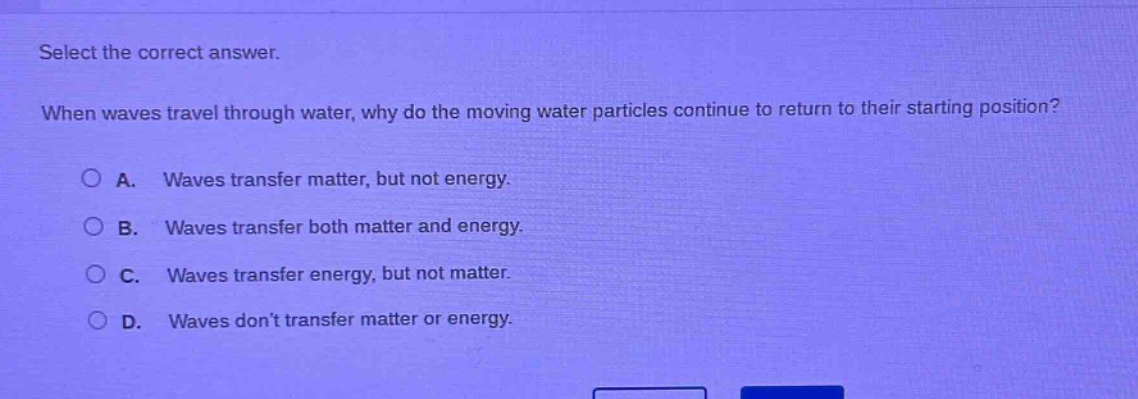 select the correct answer. when waves travel through water, why do the moving water particles continue to return to their starting position? a. waves transfer matter, but not energy. b. waves transfer both matter and energy. c. waves transfer energy, but not matter. d. waves don’t transfer matter or energy.