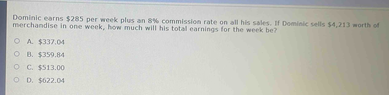 dominic earns $285 per week plus an 8% commission rate on all his sales. if dominic sells $4,213 worth of merchandise in one week, how much will his total earnings for the week be?\na. $337.04\nb. $359.84\nc. $513.00\nd. $622.04