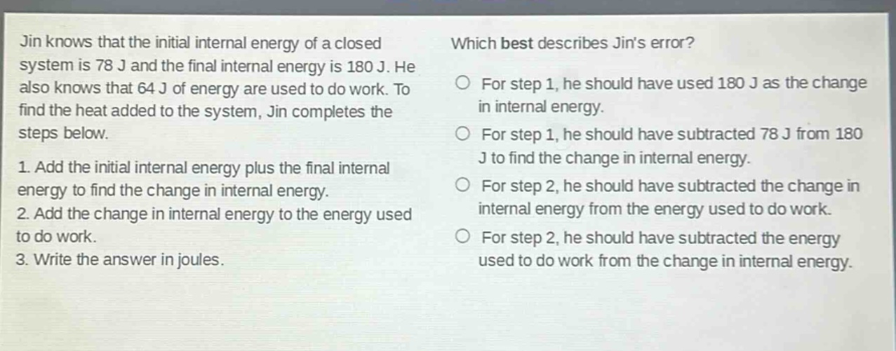 jin knows that the initial internal energy of a closed system is 78 j and the final internal energy is 180 j. he also knows that 64 j of energy are used to do work. to find the heat added to the system, jin completes the steps below. 1. add the initial internal energy plus the final internal energy to find the change in internal energy. 2. add the change in internal energy to the energy used to do work. 3. write the answer in joules. which best describes jins error? for step 1, he should have used 180 j as the change in internal energy. for step 1, he should have subtracted 78 j from 180 j to find the change in internal energy. for step 2, he should have subtracted the change in internal energy from the energy used to do work. for step 2, he should have subtracted the energy used to do work from the change in internal energy.