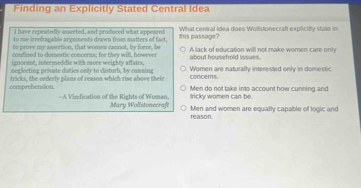 finding an explicitly stated central idea i have repeatedly asserted, and produced what appeared to me irrefragable arguments drawn from matters of fact, to prove my assertion, that women cannot, by force, be confined to domestic concerns; for they will, however ignorant, intermeddle with more weighty affairs, neglecting private duties only to disturb, by cunning tricks, the orderly plans of reason which rise above their comprehension. -a vindication of the rights of woman, mary wollstonecraft what central idea does wollstonecraft explicitly state in this passage? a lack of education will not make women care only about household issues. women are naturally interested only in domestic concerns. men do not take into account how cunning and tricky women can be. men and women are equally capable of logic and reason.