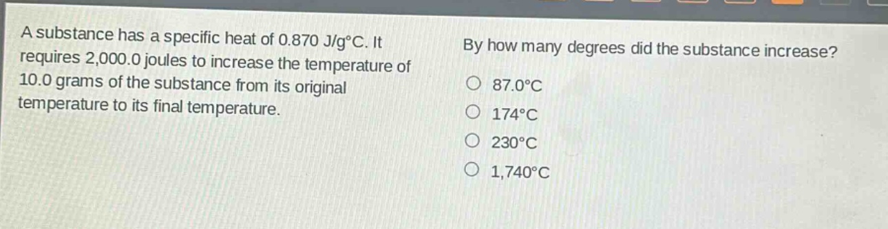 a substance has a specific heat of 0.870 j/g°c. it requires 2,000.0 joules to increase the temperature of 10.0 grams of the substance from its original temperature to its final temperature. by how many degrees did the substance increase? 87.0°c 174°c 230°c 1,740°c