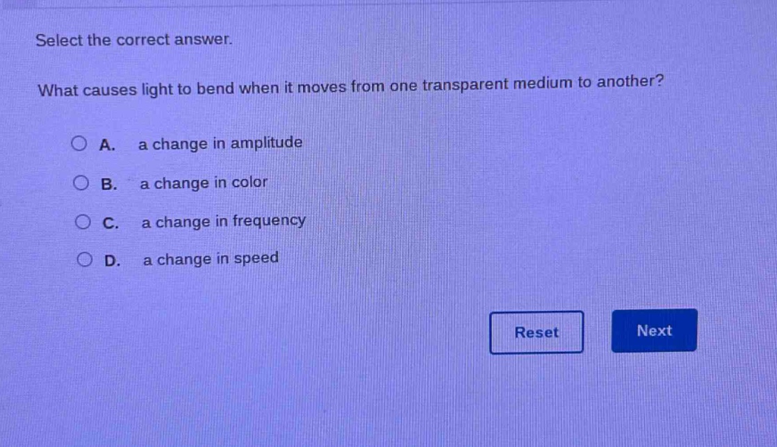 select the correct answer. what causes light to bend when it moves from one transparent medium to another? a. a change in amplitude b. a change in color c. a change in frequency d. a change in speed