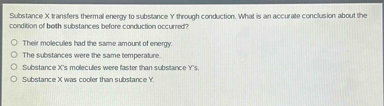 substance x transfers thermal energy to substance y through conduction. what is an accurate conclusion about the condition of both substances before conduction occurred? their molecules had the same amount of energy. the substances were the same temperature. substance xs molecules were faster than substance ys. substance x was cooler than substance y.