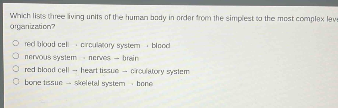 which lists three living units of the human body in order from the simplest to the most complex level of organization?\no red blood cell → circulatory system → blood\no nervous system → nerves → brain\no red blood cell → heart tissue → circulatory system\no bone tissue → skeletal system → bone