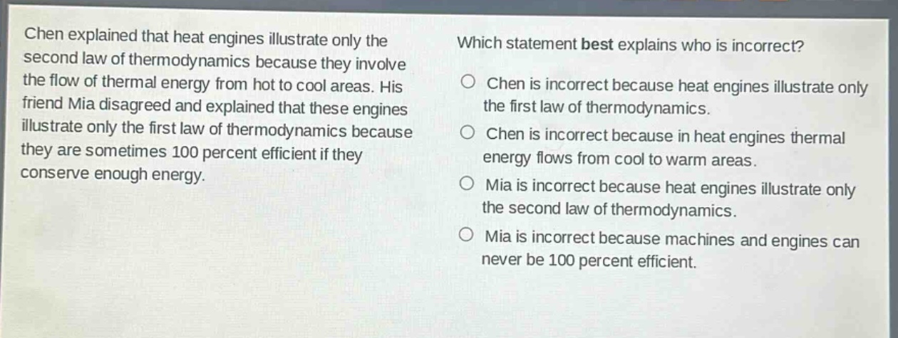 chen explained that heat engines illustrate only the second law of thermodynamics because they involve the flow of thermal energy from hot to cool areas. his friend mia disagreed and explained that these engines illustrate only the first law of thermodynamics because they are sometimes 100 percent efficient if they conserve enough energy. which statement best explains who is incorrect? chen is incorrect because heat engines illustrate only the first law of thermodynamics. chen is incorrect because in heat engines thermal energy flows from cool to warm areas. mia is incorrect because heat engines illustrate only the second law of thermodynamics. mia is incorrect because machines and engines can never be 100 percent efficient.