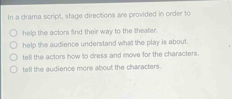 in a drama script, stage directions are provided in order to\nhelp the actors find their way to the theater.\nhelp the audience understand what the play is about.\ntell the actors how to dress and move for the characters.\ntell the audience more about the characters.