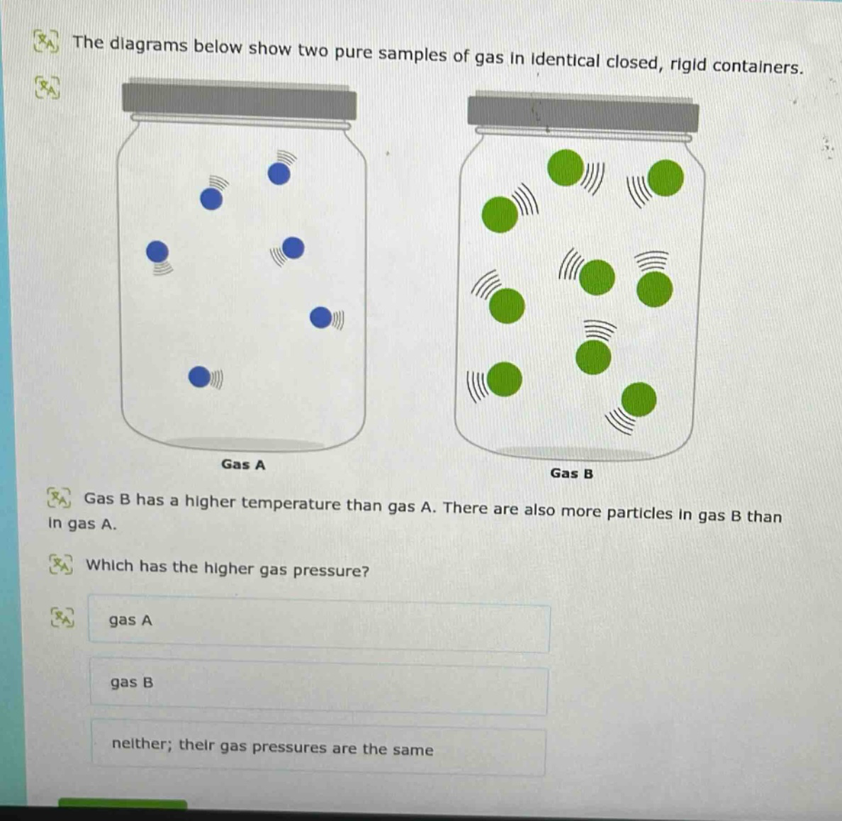 the diagrams below show two pure samples of gas in identical closed, rigid containers. gas a gas b gas b has a higher temperature than gas a. there are also more particles in gas b than in gas a. which has the higher gas pressure? gas a gas b neither; their gas pressures are the same