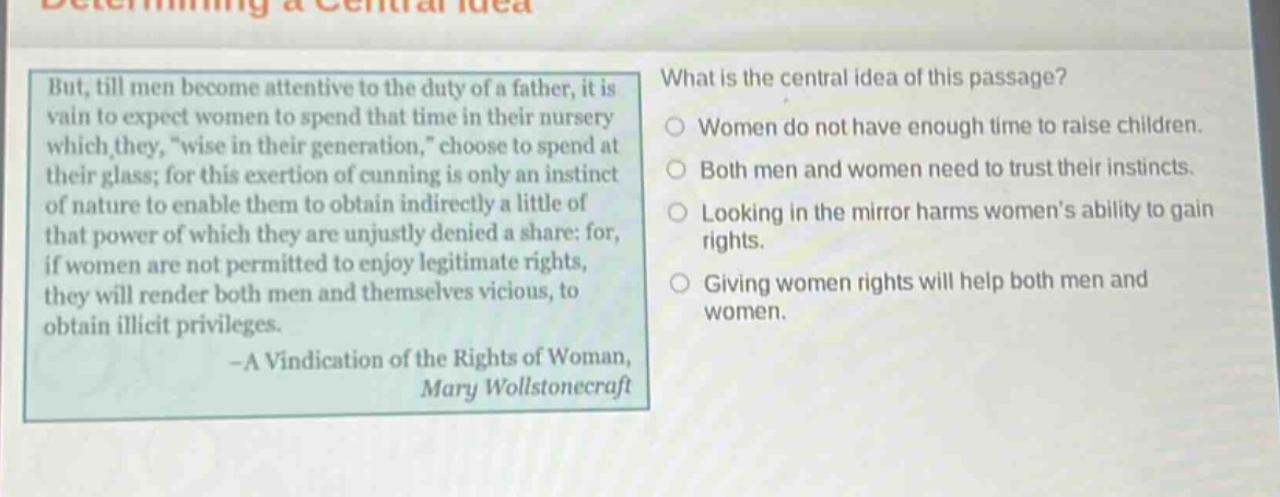 but, till men become attentive to the duty of a father, it is vain to expect women to spend that time in their nursery which they, \wise in their generation,\ choose to spend at their glass; for this exertion of cunning is only an instinct of nature to enable them to obtain indirectly a little of that power of which they are unjustly denied a share: for if women are not permitted to enjoy legitimate rights, they will render both men and themselves vicious, to obtain illicit privileges. - a vindication of the rights of woman, mary wollstonecraft what is the central idea of this passage? women do not have enough time to raise children. both men and women need to trust their instincts. looking in the mirror harms womens ability to gain rights. giving women rights will help both men and women.